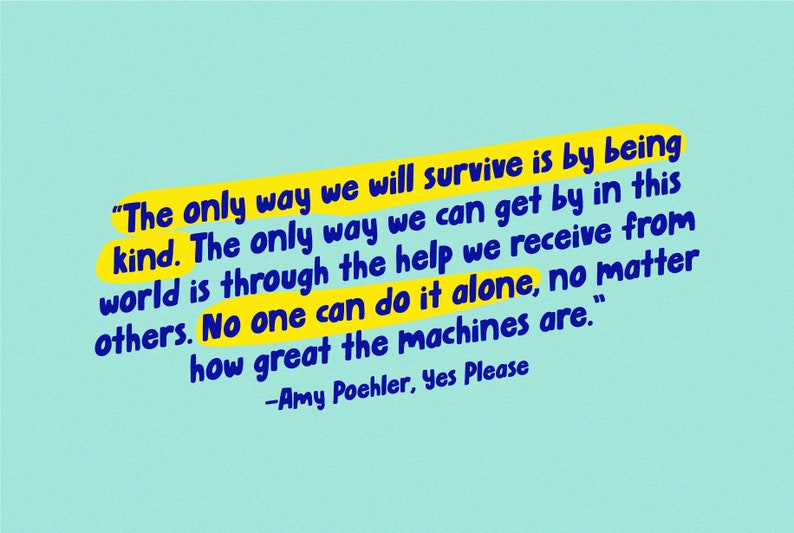 May include: A yellow and blue quote on a light blue background. The quote reads, "The only way we will survive is by being kind. The only way we can get by in this world is through the help we receive from others. No one can do it alone, no matter how great the machines are." -Amy Poehler, Yes Please