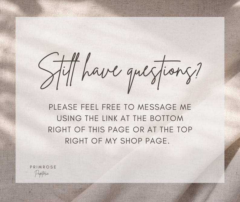 May include: A light beige card with the text "Still have questions?" in elegant script. Below, it reads "PLEASE FEEL FREE TO MESSAGE ME USING THE LINK AT THE BOTTOM RIGHT OF THIS PAGE OR AT THE TOP RIGHT OF MY SHOP PAGE." The Primrose Papeterie logo is at the bottom.