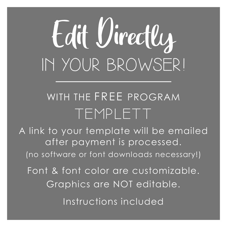 May include: White text on a gray background with the words "Edit Directly IN YOUR BROWSER!" and "WITH THE FREE PROGRAM TEMPLETT". The text continues with "A link to your template will be emailed after payment is processed. (no software or font downloads necessary!) Font & font color are customizable. Graphics are NOT editable. Instructions included."