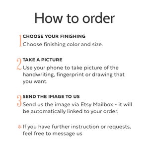 May include: An instructional graphic titled How to order with three numbered steps. Step 1: CHOOSE YOUR FINISHING, choose finishing color and size. Step 2: TAKE A PICTURE, use your phone to take picture of the handwriting, fingerprint or drawing. Step 3: SEND THE IMAGE TO US via Etsy Mailbox. Asterisk note: If you have further instruction or requests, feel free to message us.