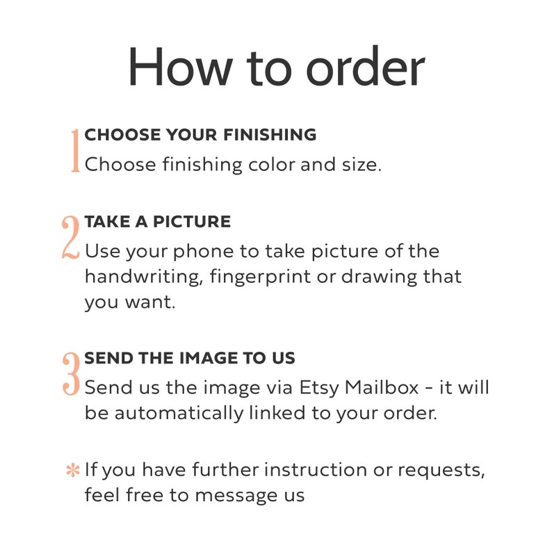 May include: An instructional graphic titled How to order with three numbered steps. Step 1: CHOOSE YOUR FINISHING, choose finishing color and size. Step 2: TAKE A PICTURE, use your phone to take picture of the handwriting, fingerprint or drawing. Step 3: SEND THE IMAGE TO US via Etsy Mailbox. Asterisk note: If you have further instruction or requests, feel free to message us.