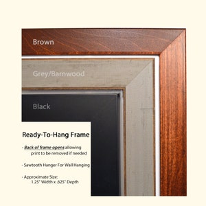 May include: A ready-to-hang frame with a brown, grey/barnwood, and black finish. The frame is 1.25 inches wide and 0.625 inches deep. The back of the frame opens to allow for the print to be removed if needed. It includes a sawtooth hanger for wall hanging.
