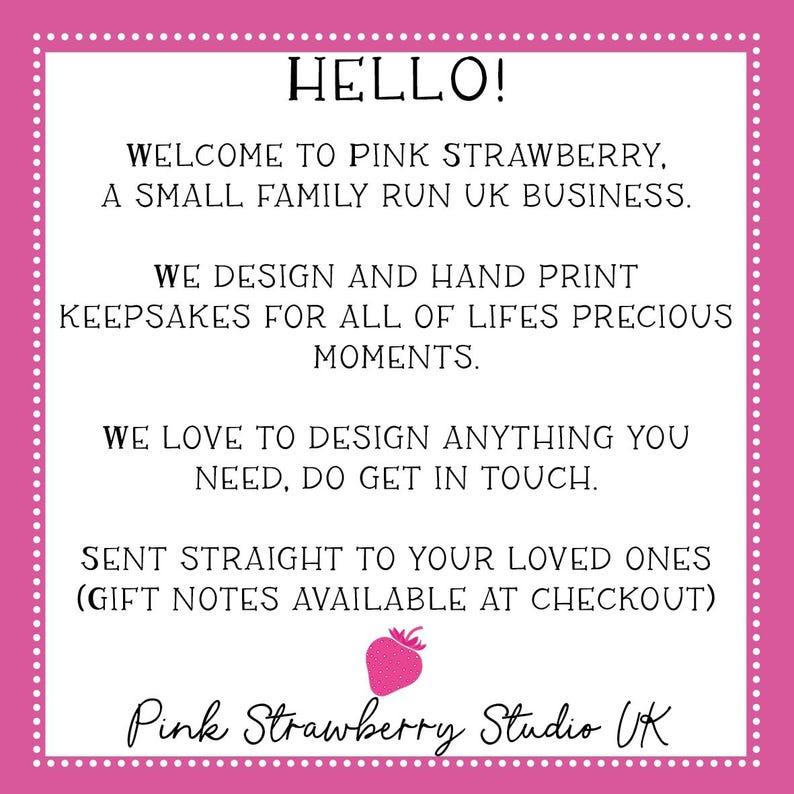 May include: A white square sign with a pink border featuring white dots. The text reads: HELLO! WELCOME TO PINK STRAWBERRY, A SMALL FAMILY RUN UK BUSINESS. WE DESIGN AND HAND PRINT KEEPSAKES FOR ALL OF LIFES PRECIOUS MOMENTS. WE LOVE TO DESIGN ANYTHING YOU NEED, DO GET IN TOUCH. SENT STRAIGHT TO YOUR LOVED ONES (GIFT NOTES AVAILABLE AT CHECKOUT). A small pink strawberry icon is centered above the text Pink Strawberry Studio UK.