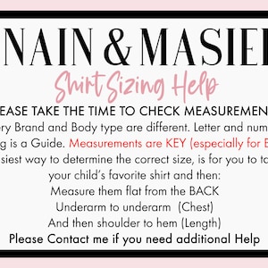 May include: A white and black graphic with the text "NAIN & MASIEL Shirt Sizing Help" and instructions on how to measure a shirt for the best fit. The text says "Please take the time to check measurements. Every brand and body type are different. Letter and numeric sizing is a guide. Measurements are key (especially for boys). Easiest way to determine the correct size is for you to take your child's favorite shirt and then: Measure them flat from the back. Underarm to underarm (chest). And then shoulder to hem (length). Please contact me if you need additional help."