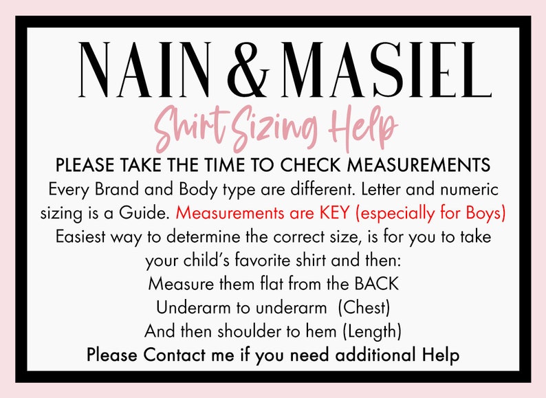 May include: A white and black graphic with the text "NAIN & MASIEL Shirt Sizing Help" and instructions on how to measure a shirt for the best fit. The text says "Please take the time to check measurements. Every brand and body type are different. Letter and numeric sizing is a guide. Measurements are key (especially for boys). Easiest way to determine the correct size is for you to take your child's favorite shirt and then: Measure them flat from the back. Underarm to underarm (chest). And then shoulder to hem (length). Please contact me if you need additional help."
