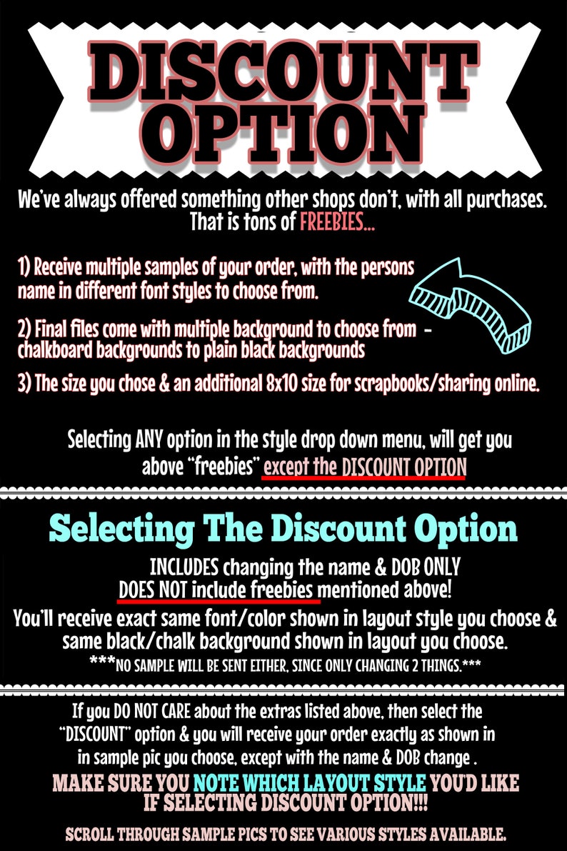 May include: Black and white text on a black background explaining the discount option for a personalized printable. The text includes the phrase "Selecting The Discount Option" and explains that the discount option includes changing the name and date of birth only. It does not include freebies mentioned above. The text also states that the buyer will receive the exact same font and color shown in the layout style they choose and the same black or chalk background shown in the layout they choose. The text also states that no sample will be sent either, since only changing two things. The text also states that if the buyer does not care about the extras listed above, then they should select the "Discount" option and they will receive their order exactly as shown in the sample picture they choose, except with the name and date of birth change. The text also states that the buyer should make sure they note which layout style they would like if selecting the discount option. The text also states that the buyer should scroll through sample pictures to see various styles available.