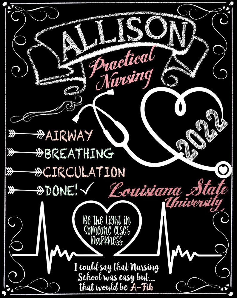 May include: A black and white chalkboard with the name Allison written in white cursive. The words "Practical Nursing" are written in pink cursive. A stethoscope and a heart are drawn in white. The words "Airway, Breathing, Circulation, Done!" are written in white with arrows pointing to the right. The words "Louisiana State University" are written in pink cursive. The year 2022 is written in white. A heartbeat is drawn in white with the words "Be the light in someone elses darkness" written in pink inside a heart. The words "I could say that Nursing School was easy but... that would be A-Fib" are written in white.
