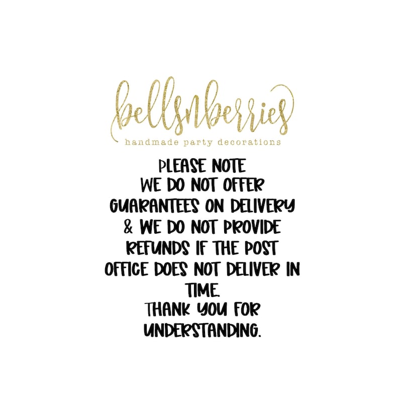 May include: A black and white text graphic with the words "bellsnberries handmade party decorations" at the top. The text below reads "PLEASE NOTE WE DO NOT OFFER GUARANTEES ON DELIVERY & WE DO NOT PROVIDE REFUNDS IF THE POST OFFICE DOES NOT DELIVER IN TIME. THANK YOU FOR UNDERSTANDING."
