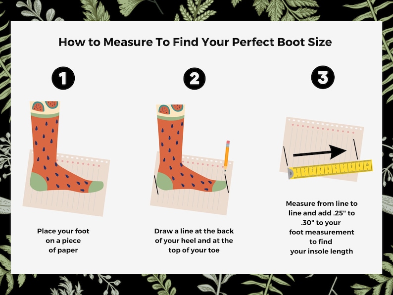May include: A three-step guide on how to measure your foot to find your perfect boot size. The steps are illustrated with a cartoon foot wearing a watermelon-patterned sock. Step 1: Place your foot on a piece of paper. Step 2: Draw a line at the back of your heel and at the top of your toe. Step 3: Measure from line to line and add 0.25 to 0.30 inches to your foot measurement to find your insole length.