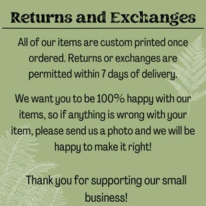 May include: Text on a green background with fern-like foliage. The text reads: "Returns and Exchanges. All of our items are custom printed once ordered. Returns or exchanges are permitted within 7 days of delivery. We want you to be 100% happy with our items, so if anything is wrong with your item, please send us a photo and we will be happy to make it right! Thank you for supporting our small business!"