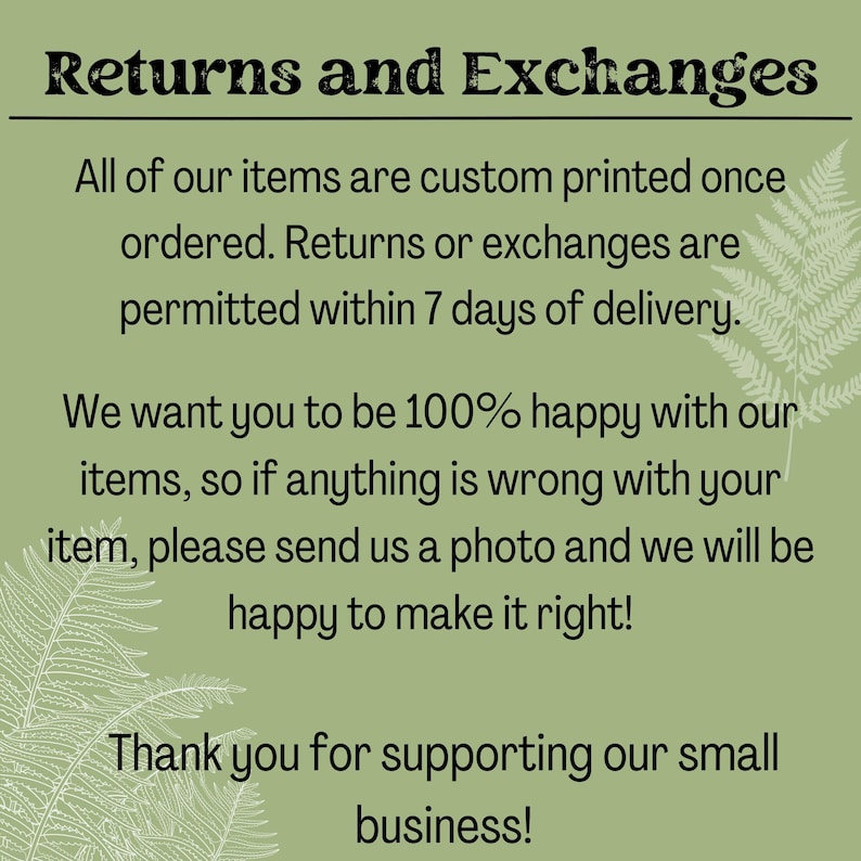 May include: Text on a green background with fern-like foliage. The text reads: "Returns and Exchanges. All of our items are custom printed once ordered. Returns or exchanges are permitted within 7 days of delivery. We want you to be 100% happy with our items, so if anything is wrong with your item, please send us a photo and we will be happy to make it right! Thank you for supporting our small business!"