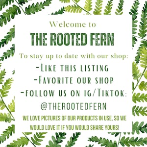 May include: A white sign with green fern leaves around the edges. The sign says "Welcome to THE ROOTED FERN" and includes instructions on how to stay up to date with the shop: "Like this listing", "Favorite our shop", and "Follow us on IG/TikTok: @THEROOTEDFERN". The sign also says "We love pictures of our products in use, so we would love it if you would share yours!"