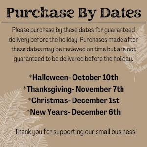 May include: A tan background with brown text that reads "Purchase By Dates". The text explains that purchases made after the dates listed will not be guaranteed to arrive before the holiday. The dates listed are: Halloween- October 10th, Thanksgiving- November 7th, Christmas- December 1st, and New Years- December 6th. The text ends with "Thank you for supporting our small business!"