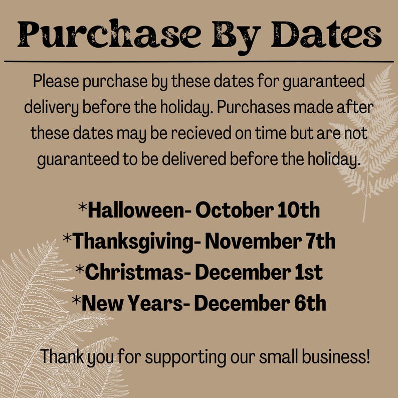 May include: A tan background with brown text that reads "Purchase By Dates". The text explains that purchases made after the dates listed will not be guaranteed to arrive before the holiday. The dates listed are: Halloween- October 10th, Thanksgiving- November 7th, Christmas- December 1st, and New Years- December 6th. The text ends with "Thank you for supporting our small business!"