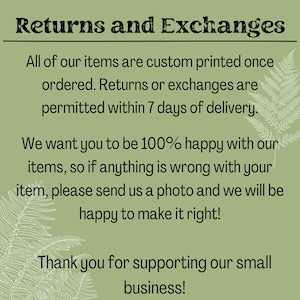 May include: Text on a green background with a fern design. The text reads: Returns and Exchanges. All of our items are custom printed once ordered. Returns or exchanges are permitted within 7 days of delivery. We want you to be 100% happy with our items, so if anything is wrong with your item, please send us a photo and we will be happy to make it right! Thank you for supporting our small business!