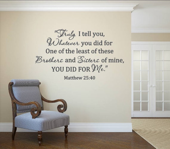 Truly I tell you, Whatever you did for one of the least of these Brothers and Sisters of mine, you did for Me. Matthew 25:40 vinyl decal