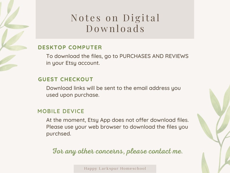 May include: A light gray background with green leafy branches on either side. The text "Notes on Digital Downloads" is in a dark gray font. The text "DESKTOP COMPUTER" is in a dark gray font. The text "To download the files, go to PURCHASES AND REVIEWS in your Etsy account." is in a dark gray font. The text "GUEST CHECKOUT" is in a dark gray font. The text "Download links will be sent to the email address you used upon purchase." is in a dark gray font. The text "MOBILE DEVICE" is in a dark gray font. The text "At the moment, Etsy App does not offer download files. Please use your web browser to download the files you purchased." is in a dark gray font. The text "For any other concerns, please contact me." is in a dark gray font. The text "Happy Larkspur Homeschool" is in a dark gray font.