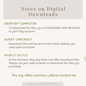 May include: A light grey background with green leafy branches on either side. The text "Notes on Digital Downloads" is in a dark grey font. The text "DESKTOP COMPUTER" is in a dark grey font. The text "To download the files, go to PURCHASES AND REVIEWS in your Etsy account." is in a dark grey font. The text "GUEST CHECKOUT" is in a dark grey font. The text "Download links will be sent to the email address you used upon purchase." is in a dark grey font. The text "MOBILE DEVICE" is in a dark grey font. The text "At the moment, Etsy App does not offer download files. Please use your web browser to download the files you purchased." is in a dark grey font. The text "For any other concerns, please contact me." is in a dark grey font. The text "Happy Larkspur Homeschool" is in a dark grey font.