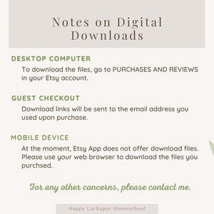 May include: A light gray background with green leafy branches on either side. The text "Notes on Digital Downloads" is in a dark gray font. The text "DESKTOP COMPUTER" is in a dark gray font. The text "To download the files, go to PURCHASES AND REVIEWS in your Etsy account." is in a dark gray font. The text "GUEST CHECKOUT" is in a dark gray font. The text "Download links will be sent to the email address you used upon purchase." is in a dark gray font. The text "MOBILE DEVICE" is in a dark gray font. The text "At the moment, Etsy App does not offer download files. Please use your web browser to download the files you purchased." is in a dark gray font. The text "For any other concerns, please contact me." is in a dark green font. The text "Happy Larkspur Homeschool" is in a dark gray font.