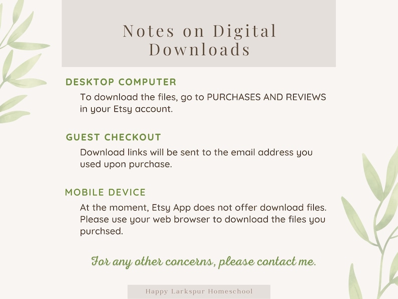 May include: A light gray background with green leafy branches on either side. The text "Notes on Digital Downloads" is in a dark gray font. The text "DESKTOP COMPUTER" is in a dark gray font. The text "To download the files, go to PURCHASES AND REVIEWS in your Etsy account." is in a dark gray font. The text "GUEST CHECKOUT" is in a dark gray font. The text "Download links will be sent to the email address you used upon purchase." is in a dark gray font. The text "MOBILE DEVICE" is in a dark gray font. The text "At the moment, Etsy App does not offer download files. Please use your web browser to download the files you purchased." is in a dark gray font. The text "For any other concerns, please contact me." is in a dark green font. The text "Happy Larkspur Homeschool" is in a dark gray font.
