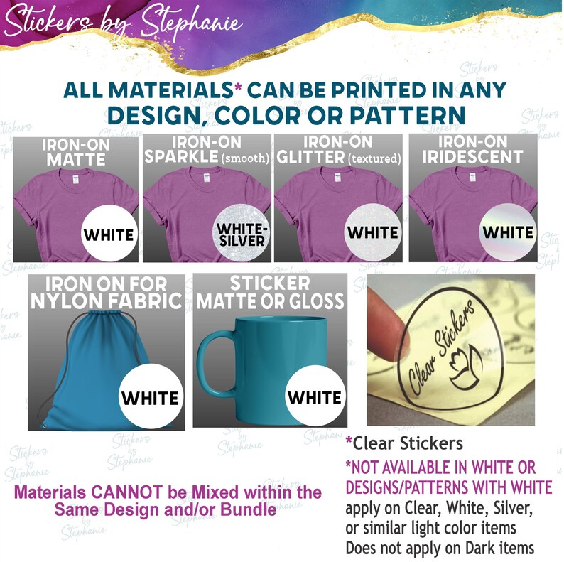 The image is a collection of various materials, including white and silver, and clear stickers, that can be printed in any design, color, or pattern. The materials can be mixed within the same design and/or bundle, but they cannot be mixed with the same design and/or bundle. Clear stickers are not available in white or designs/patterns with white, and they do not apply on dark items.