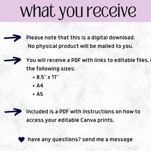 May include: A white marble background with black text that reads "what you receive".  Three black arrows point to the right with text below each arrow. The first arrow points to the text "Please note that this is a digital download. No physical product will be mailed to you.". The second arrow points to the text "You will receive a PDF with links to editable files, in the following sizes: 8.5" x 11", A4, A5". The third arrow points to the text "Included is a PDF with instructions on how to access your editable Canva prints.".  The text "have any questions? send me a message" is below the arrows with a black heart symbol to the left.