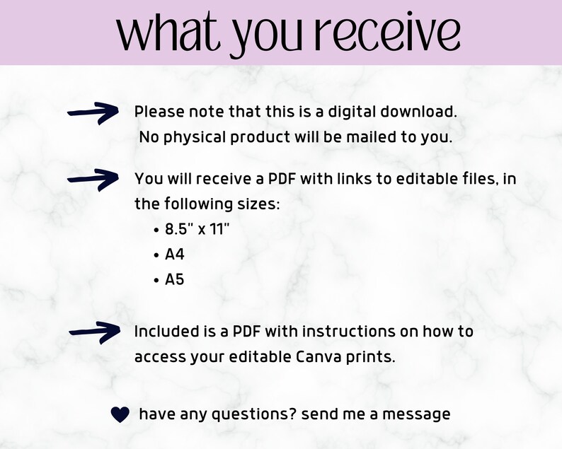 May include: A white marble background with black text that reads "what you receive".  Three black arrows point to the right with text below each arrow. The first arrow points to the text "Please note that this is a digital download. No physical product will be mailed to you.". The second arrow points to the text "You will receive a PDF with links to editable files, in the following sizes: 8.5" x 11", A4, A5". The third arrow points to the text "Included is a PDF with instructions on how to access your editable Canva prints.".  The text "have any questions? send me a message" is below the arrows with a black heart symbol to the left.