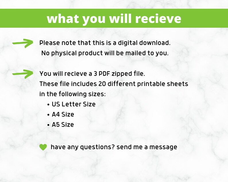 May include: Text on a green background that reads "what you will recieve".  An arrow points to the text "Please note that this is a digital download. No physical product will be mailed to you.". Another arrow points to the text "You will recieve a 3 PDF zipped file. These file includes 20 different printable sheets in the following sizes: &bull; US Letter Size &bull; A4 Size &bull; A5 Size". A green heart icon is next to the text "have any questions? send me a message".