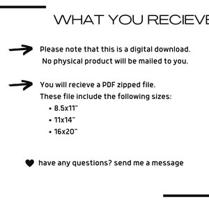May include: Text on a white background with a black border. The text reads "WHAT YOU RECIEVE" followed by an arrow pointing to the right and the text "Please note that this is a digital download. No physical product will be mailed to you."  Below that is another arrow pointing to the right and the text "You will recieve a PDF zipped file. These file include the following sizes: &bull; 8.5x11" &bull; 11x14" &bull; 16x20"  have any questions? send me a message"