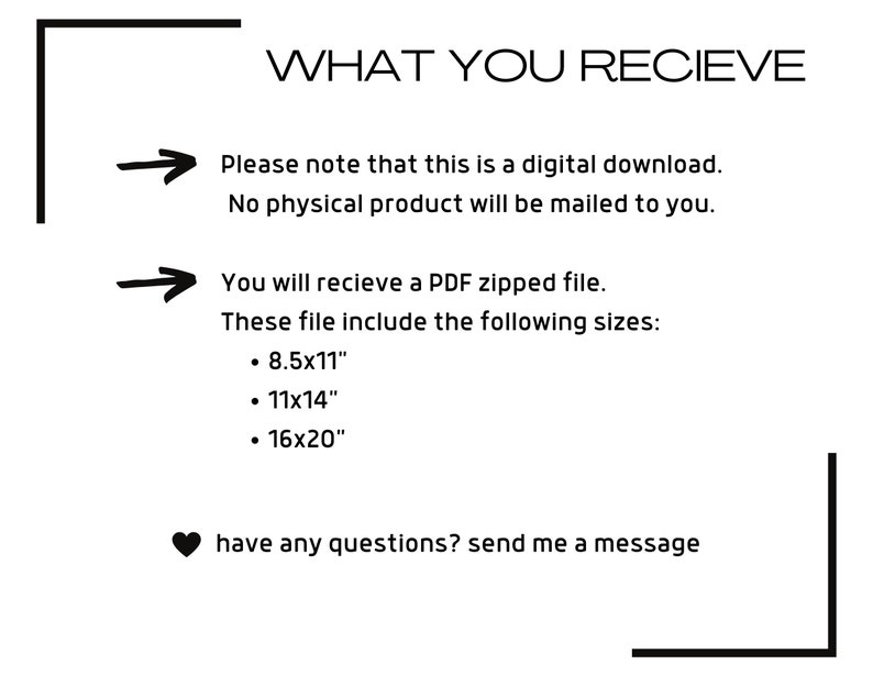 May include: Text on a white background with a black border. The text reads "WHAT YOU RECIEVE" followed by an arrow pointing to the right and the text "Please note that this is a digital download. No physical product will be mailed to you."  Below that is another arrow pointing to the right and the text "You will recieve a PDF zipped file. These file include the following sizes: &bull; 8.5x11" &bull; 11x14" &bull; 16x20"  have any questions? send me a message"