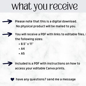 May include: A white marble background with black text that reads "what you receive".  Three black arrows point to the right with text below each arrow. The text reads: "Please note that this is a digital download. No physical product will be mailed to you."  "You will receive a PDF with links to editable files, in the following sizes: 8.5" x 11", A4, A5."  "Included is a PDF with instructions on how to access your editable Canva prints."  A black heart icon is below the text with the text "have any questions? send me a message".