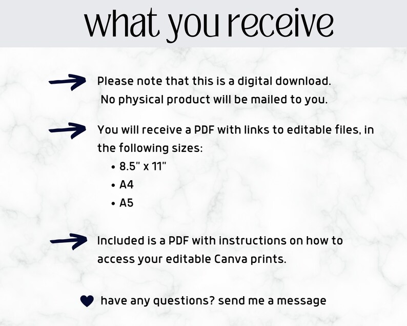 May include: A white marble background with black text that reads "what you receive".  Three black arrows point to the right with text below each arrow. The text reads: "Please note that this is a digital download. No physical product will be mailed to you."  "You will receive a PDF with links to editable files, in the following sizes: 8.5" x 11", A4, A5."  "Included is a PDF with instructions on how to access your editable Canva prints."  A black heart icon is below the text with the text "have any questions? send me a message".