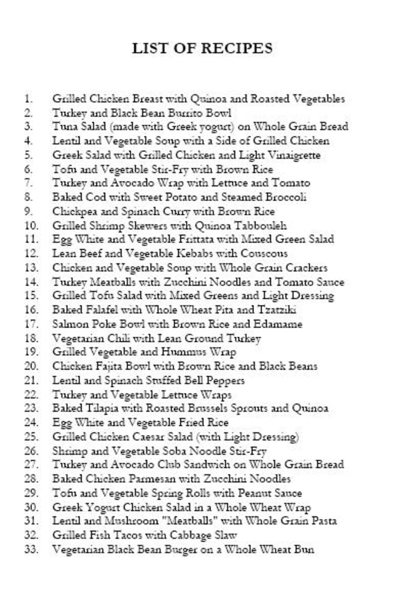 May include: A list of 33 recipes, numbered 1 through 33, with a variety of ingredients and cuisines. The list includes dishes like grilled chicken breast with quinoa and roasted vegetables, turkey and black bean burrito bowl, tuna salad, lentil and vegetable soup, Greek salad, tofu and vegetable stir-fry, turkey and avocado wrap, baked cod, chickpea and spinach curry, grilled shrimp skewers, egg white and vegetable frittata, lean beef and vegetable kebabs, chicken and vegetable soup, turkey meatballs, grilled tofu salad, baked falafel, salmon poke bowl, vegetarian chili, grilled vegetable and hummus wrap, chicken fajita bowl, lentil and spinach stuffed bell peppers, turkey and vegetable lettuce wraps, baked tilapia, egg white and vegetable fried rice, grilled chicken Caesar salad, shrimp and vegetable soba noodle stir-fry, turkey and avocado club sandwich, baked chicken parmesan, tofu and vegetable spring rolls, Greek yogurt chicken salad, lentil and mushroom "meatballs", grilled fish tacos, and vegetarian black bean burger.