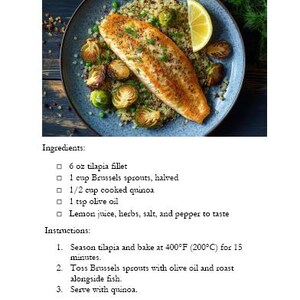 May include: A plate of baked tilapia with roasted Brussels sprouts and quinoa. The tilapia is seasoned and cooked to a golden brown. The Brussels sprouts are roasted until tender and slightly caramelized. The quinoa is cooked and fluffy. The dish is garnished with fresh herbs and a squeeze of lemon juice.  Ingredients: 6 oz tilapia fillet, 1 cup Brussels sprouts, halved, 1/2 cup cooked quinoa, 1 tsp olive oil, lemon juice, herbs, salt, and pepper to taste. Instructions: Season tilapia and bake at 400&deg;F (200&deg;C) for 15 minutes. Toss Brussels sprouts with olive oil and roast alongside fish. Serve with quinoa. Macros: Protein: 40g, Carbohydrates: 30g, Fat: 8g