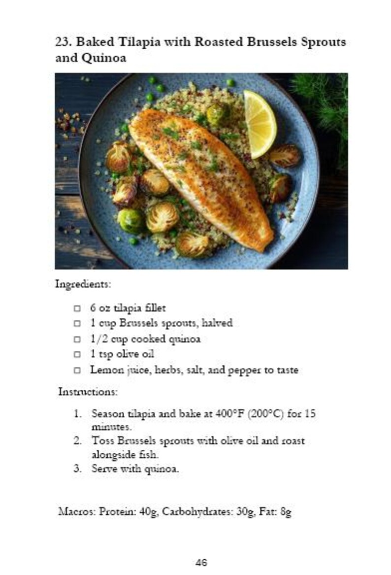 May include: A plate of baked tilapia with roasted Brussels sprouts and quinoa. The tilapia is seasoned and cooked to a golden brown. The Brussels sprouts are roasted until tender and slightly caramelized. The quinoa is cooked and fluffy. The dish is garnished with fresh herbs and a squeeze of lemon juice.  Ingredients: 6 oz tilapia fillet, 1 cup Brussels sprouts, halved, 1/2 cup cooked quinoa, 1 tsp olive oil, lemon juice, herbs, salt, and pepper to taste. Instructions: Season tilapia and bake at 400&deg;F (200&deg;C) for 15 minutes. Toss Brussels sprouts with olive oil and roast alongside fish. Serve with quinoa. Macros: Protein: 40g, Carbohydrates: 30g, Fat: 8g