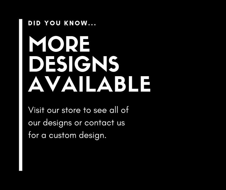 May include: Black and white text on a black background that reads "DID YOU KNOW... MORE DESIGNS AVAILABLE Visit our store to see all of our designs or contact us for a custom design."