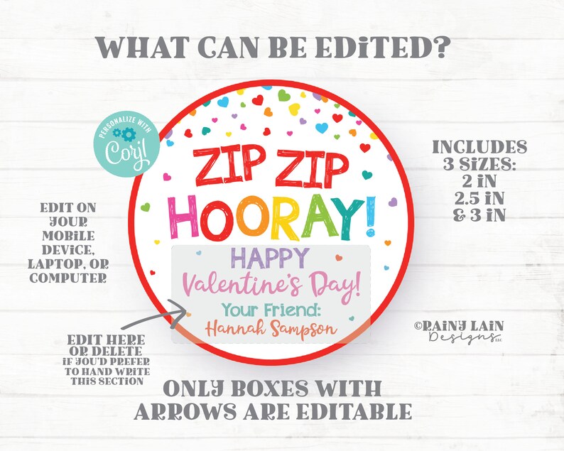 May include: Editable Valentine's Day printable with the text "Zip Zip Hooray!" in rainbow colors, a heart border, and confetti. The text "Happy Valentine's Day!" is in a white box with a pink border. The text "Your Friend:" is in a pink box with a white border. The text "Hannah Sampson" is in a white box with a pink border. The text "Only boxes with arrows are editable" is in gray text. The text "Includes 3 sizes: 2 in, 2.5 in & 3 in" is in black text. The text "ORAINY LAIN Designs" is in black text.
