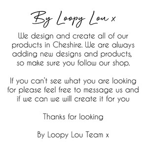 May include: Text-based image with the message "By Loopy Lou x" and "We design and create all of our products in Cheshire. We are always adding new designs and products, so make sure you follow our shop. If you can't see what you are looking for please feel free to message us and if we can we will create it for you. Thanks for looking. By Loopy Lou Team x".