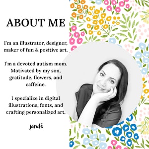 May include: Black and white photo of a woman with a floral background. The text "ABOUT ME" is at the top of the image. The text below reads: "I'm an illustrator, designer, maker of fun & positive art. I'm a devoted autism mom. Motivated by my son, gratitude, flowers, and caffeine. I specialize in digital illustrations, fonts, and crafting personalized art. jand&eacute;"