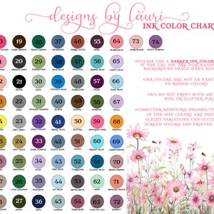 May include: Ink color chart with 74 different colors, numbered and named. The chart is surrounded by a floral design with pink flowers. The text "designs by lauricor" is at the top of the chart. The text "INK COLOR CHART" is at the top right of the chart. The text "PLEASE USE A DARKER INK COLOR FOR TEXT IF THE TAG YOU ARE PURCHASING HAS A BACKGROUND IMAGE (FEET, BOW, ETC)" is below the chart. The text "INK COLORS ARE NOT AN EXACT MATCH TO RIBBON COLORS" is below the first text. The text "WE DO NOT PRINT WITH METALLIC, FOIL OR GLITTER INKS." is below the second text. The text "COMPUTER MONITORS/PHONES/TABLETS VARY IN THE WAY COLORS ARE DISPLAYED. SLIGHT VARIATIONS CAN OCCUR BTWN SCREEN COLORS AND PRINTED COLORS." is below the third text.