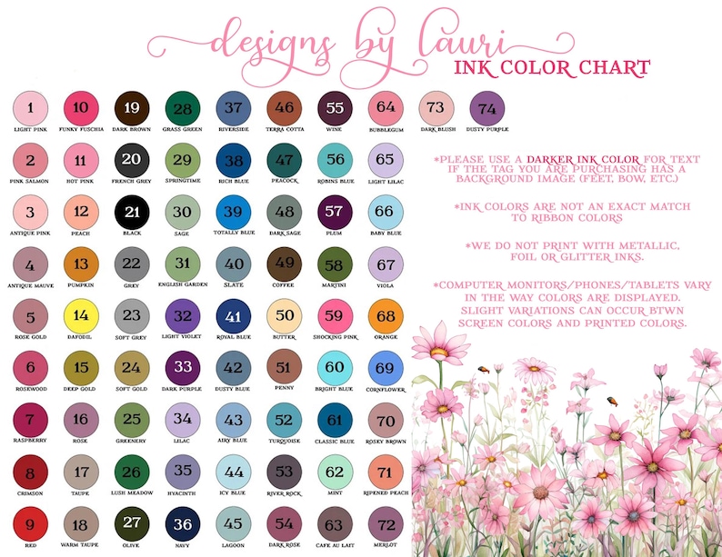 May include: Ink color chart with 74 different colors, numbered and named. The chart is surrounded by a floral design with pink flowers. The text "designs by lauricor" is at the top of the chart. The text "INK COLOR CHART" is at the top right of the chart. The text "PLEASE USE A DARKER INK COLOR FOR TEXT IF THE TAG YOU ARE PURCHASING HAS A BACKGROUND IMAGE (FEET, BOW, ETC)" is below the chart. The text "INK COLORS ARE NOT AN EXACT MATCH TO RIBBON COLORS" is below the first text. The text "WE DO NOT PRINT WITH METALLIC, FOIL OR GLITTER INKS." is below the second text. The text "COMPUTER MONITORS/PHONES/TABLETS VARY IN THE WAY COLORS ARE DISPLAYED. SLIGHT VARIATIONS CAN OCCUR BTWN SCREEN COLORS AND PRINTED COLORS." is below the third text.