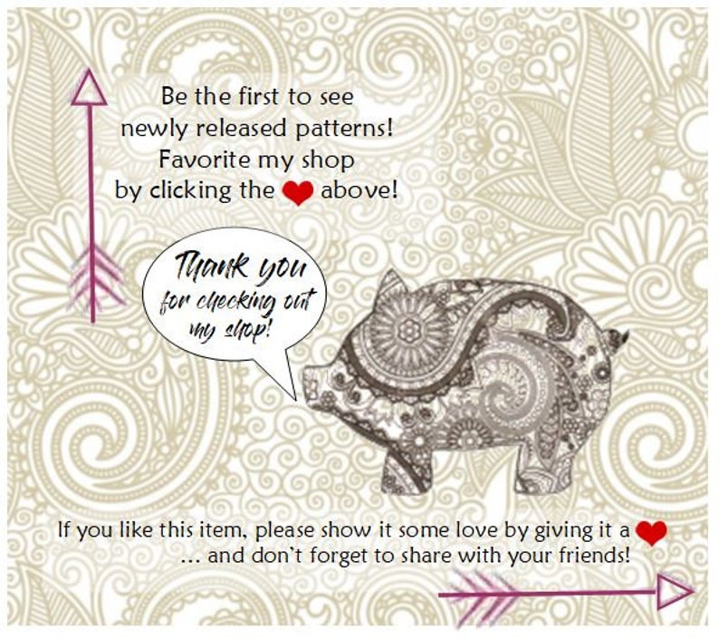 May include: A digital illustration of a pig with a paisley pattern. The pig is holding a speech bubble that says "Thank you for checking out my shop!" The background is a beige floral pattern with the text "Be the first to see newly released patterns! Favorite my shop by clicking the heart above!" and "If you like this item, please show it some love by giving it a heart... and don't forget to share with your friends!"