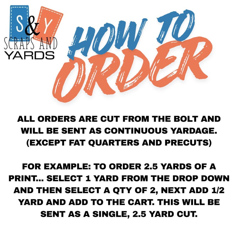The image is a text-based guide that provides instructions on how to order yardage from a scrapyard. It explains that all orders are cut from the bolt and will be sent as continuous yardage, except for fat quarters and precuts. The guide provides an example of ordering 2.5 yards of a print, instructing the reader to select 1 yard from the drop down and then add 1/2 yard and 1/2 yard to the cart. The guide emphasizes that this will be sent as a single, 2.5 yard cut.