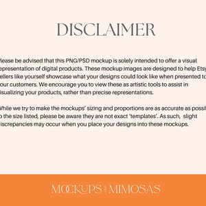 May include: Disclaimer text explaining that PNG/PSD mockups are for visual representation of digital products and are not exact templates. The text is in a white font on a light pink background. The text is centered on the page. The bottom of the page is orange with the text "MOCKUPS AND MIMOSAS" in white.