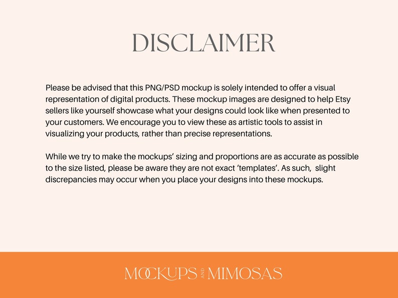 May include: Disclaimer text explaining that PNG/PSD mockups are for visual representation of digital products and are not exact templates. The text is in a white font on a light pink background. The text is centered on the page. The bottom of the page is orange with the text "MOCKUPS AND MIMOSAS" in white.