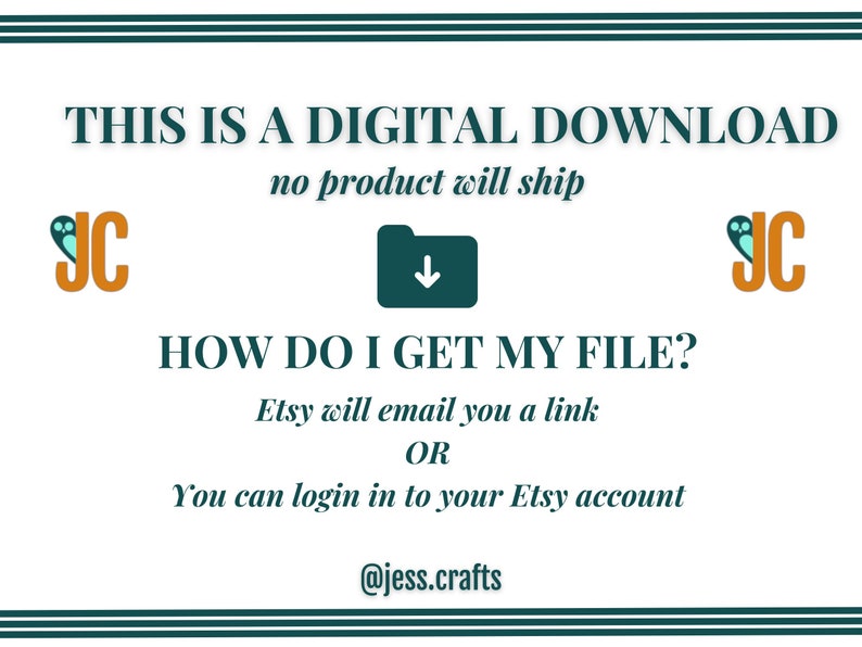 May include: A teal and white graphic with the text "THIS IS A DIGITAL DOWNLOAD no product will ship" and "HOW DO I GET MY FILE? Etsy will email you a link OR You can login in to your Etsy account @jess.crafts". The graphic also features two orange and teal logos with the letters "JC".
