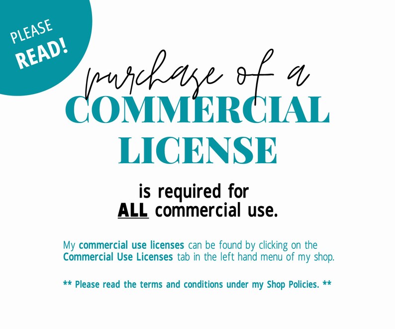 May include: A teal blue circle with the text "PLEASE READ!" in white. The text "purchase of a COMMERCIAL LICENSE is required for ALL commercial use." is written in black text. Below the text is a note that says "My commercial use licenses can be found by clicking on the Commercial Use Licenses tab in the left hand menu of my shop." and "** Please read the terms and conditions under my Shop Policies. **"