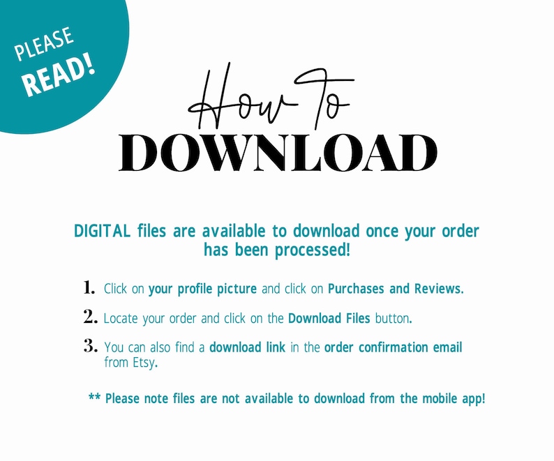 May include: A teal blue circle with the text "PLEASE READ!" in white. Below the circle, the text "How To DOWNLOAD" in black.  A list of instructions in black text on a white background explains how to download digital files after an order is processed. The instructions include: 1. Click on your profile picture and click on Purchases and Reviews. 2. Locate your order and click on the Download Files button. 3. You can also find a download link in the order confirmation email from Etsy.  The text "** Please note files are not available to download from the mobile app!" is in black text on a white background.