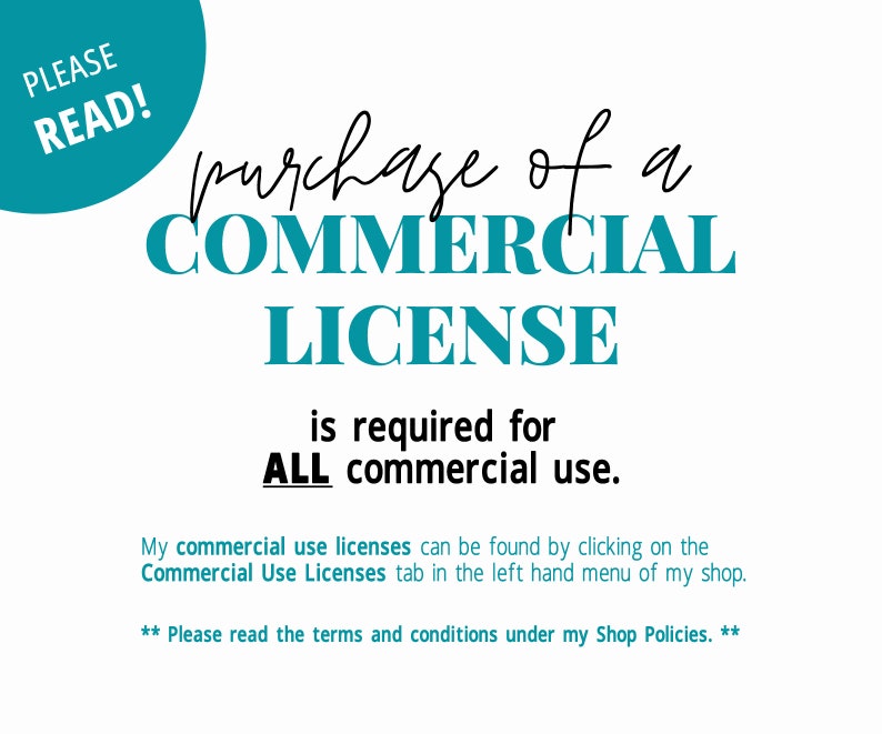 May include: A teal blue circle with the text "PLEASE READ!" in white. The text "purchase of a COMMERCIAL LICENSE is required for ALL commercial use." is in black text. Below the text is a note that commercial use licenses can be found by clicking on the "Commercial Use Licenses" tab in the left hand menu of the shop. The text "** Please read the terms and conditions under my Shop Policies. **" is in black text.