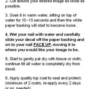 May include: Instructions for applying nail decals.  Paint your nails with a white or light color polish.  Soak the decal in warm water for 10-15 seconds, then carefully slide the decal off the paper backing onto your nail face up.  Gently pat dry with a tissue or cloth.  Apply a quality top coat to seal and protect.  Enjoy and have fun!  hipzysticky@gmail.com